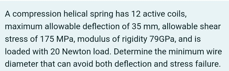 A compression helical spring has 12 active coils,
maximum allowable deflection of 35 mm, allowable shear
stress of 175 MPa, modulus of rigidity 79GPa, and is
loaded with 20 Newton load. Determine the minimum wire
diameter that can avoid both deflection and stress failure.
