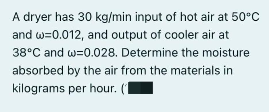 A dryer has 30 kg/min input of hot air at 50°C
and w=0.012, and output of cooler air at
38°C and w=0.028. Determine the moisture
absorbed by the air from the materials in
kilograms per hour. ('
