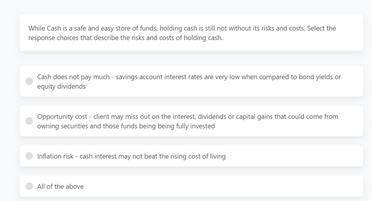 While Cash is a safe and easy store of funds, holding cash is still not without its risks and costs. Select the
response choices that describe the risks and costs of holding cash.
Cash does not pay much- savings account interest rates are very low when compared to bond yields or
equity dividends
Opportunity cost - client may miss out on the interest, dividends or capital gains that could come from
owning securities and those funds being being fully invested
Inflation risk - cash interest may not beat the rising cost of living
All of the above