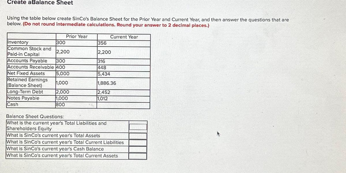 Create aBalance Sheet
Using the table below create SinCo's Balance Sheet for the Prior Year and Current Year, and then answer the questions that are
below. (Do not round intermediate calculations. Round your answer to 2 decimal places.)
Inventory
300
Common Stock and
Paid-in Capital
2,200
Accounts Payable 300
Accounts Receivable 400
5,000
1,000
2,000
1,000
800
Net Fixed Assets
Retained Earnings
(Balance Sheet)
Long-Term Debt
Prior Year
Notes Payable
Cash
Current Year
356
2,200
316
448
5,434
1,886.36
2,452
1,012
Balance Sheet Questions:
What is the current year's Total Liabilities and
Shareholders Equity
What is SinCo's current year's Total Assets
What is SinCo's current year's Total Current Liabilities
What is SinCo's current year's Cash Balance
What is SinCo's current year's Total Current Assets