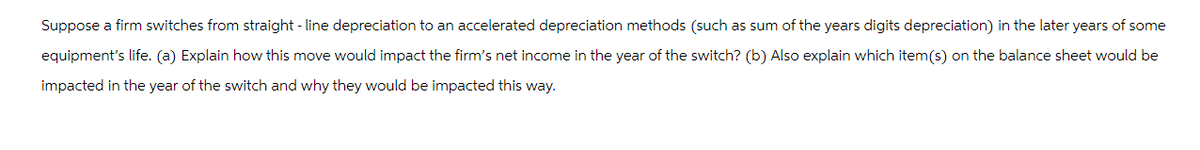 Suppose a firm switches from straight-line depreciation to an accelerated depreciation methods (such as sum of the years digits depreciation) in the later years of some
equipment's life. (a) Explain how this move would impact the firm's net income in the year of the switch? (b) Also explain which item(s) on the balance sheet would be
impacted in the year of the switch and why they would be impacted this way.