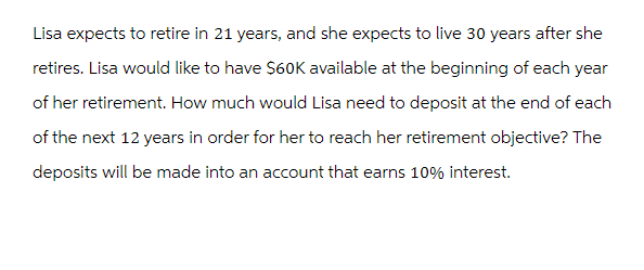 Lisa expects to retire in 21 years, and she expects to live 30 years after she
retires. Lisa would like to have $60K available at the beginning of each year
of her retirement. How much would Lisa need to deposit at the end of each
of the next 12 years in order for her to reach her retirement objective? The
deposits will be made into an account that earns 10% interest.