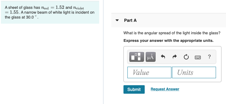 sheet of glass has nred = 1.52 and Tvriolet
= 1.55. A narrow beam of white light is incident on
the glass at 30.0°.
Part A
What is the angular spread of the light inside the glass?
Express your answer with the appropriate units.
HÀ
Value
Units
Submit
Request Answer
