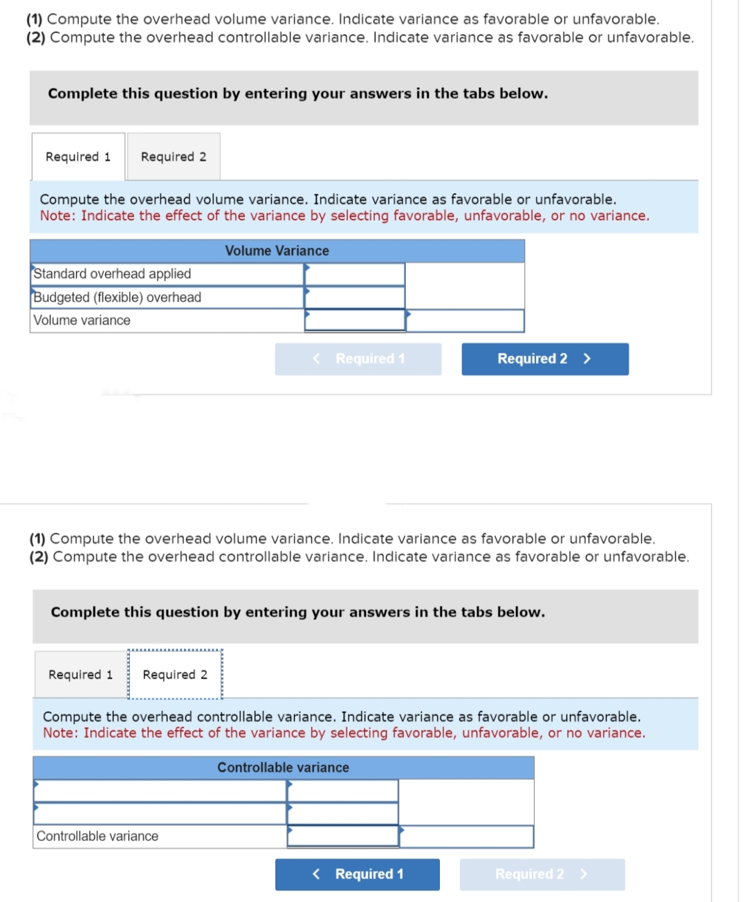 (1) Compute the overhead volume variance. Indicate variance as favorable or unfavorable.
(2) Compute the overhead controllable variance. Indicate variance as favorable or unfavorable.
Complete this question by entering your answers in the tabs below.
Required 1 Required 2
Compute the overhead volume variance. Indicate variance as favorable or unfavorable.
Note: Indicate the effect of the variance by selecting favorable, unfavorable, or no variance.
Volume Variance
Standard overhead applied
Budgeted (flexible) overhead
Volume variance
< Required 1
(1) Compute the overhead volume variance. Indicate variance as favorable or unfavorable.
(2) Compute the overhead controllable variance. Indicate variance as favorable or unfavorable.
Required 1 Required 2
Complete this question by entering your answers in the tabs below.
Controllable variance
Required 2 >
Compute the overhead controllable variance. Indicate variance as favorable or unfavorable.
Note: Indicate the effect of the variance by selecting favorable, unfavorable, or no variance.
Controllable variance
< Required 1
Required 2 >