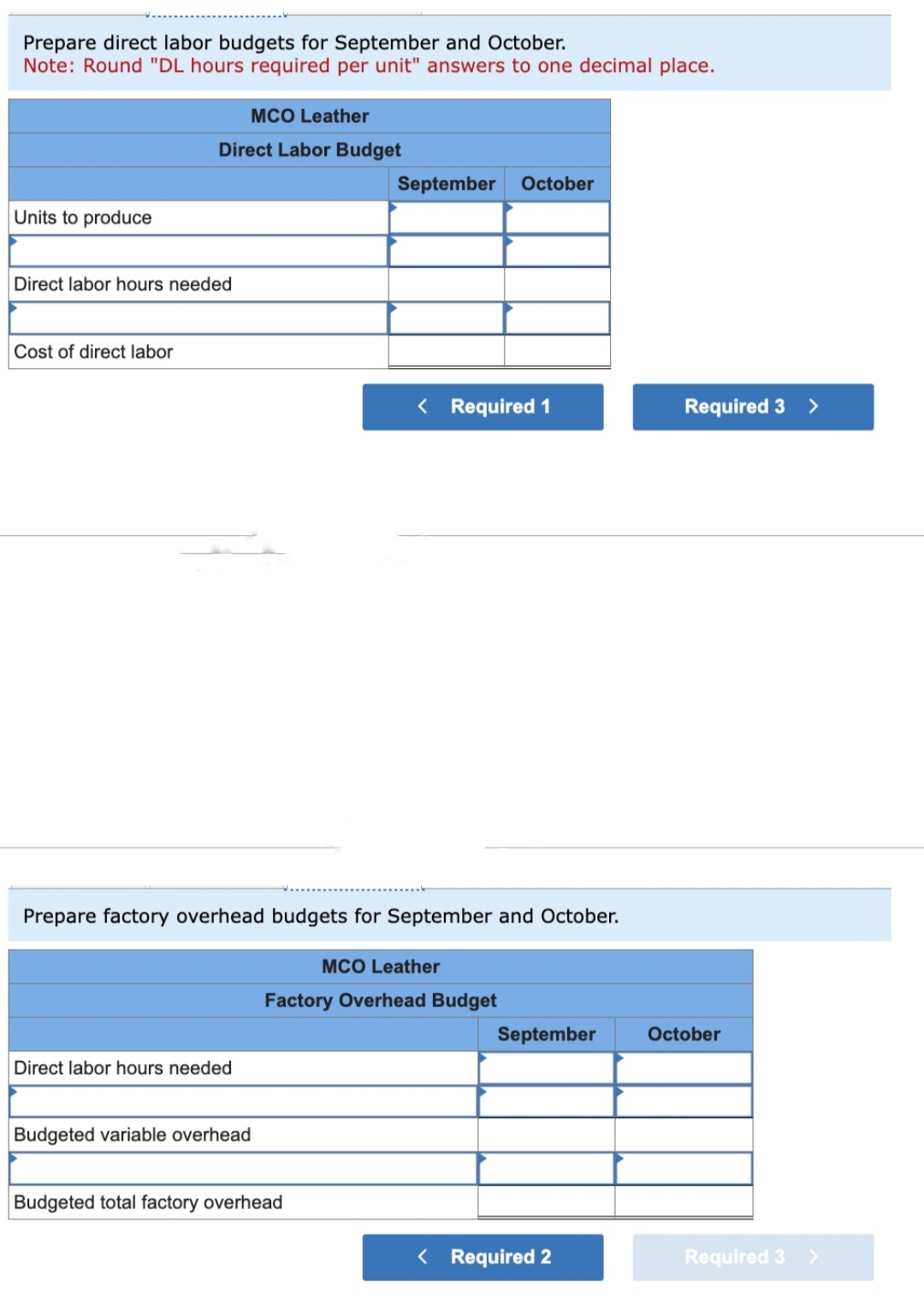 Prepare direct labor budgets for September and October.
Note: Round "DL hours required per unit" answers to one decimal place.
Units to produce
MCO Leather
Direct Labor Budget
Direct labor hours needed
Cost of direct labor
Direct labor hours needed
Prepare factory overhead budgets for September and October.
Budgeted variable overhead
September October
< Required 1
Budgeted total factory overhead
MCO Leather
Factory Overhead Budget
September
< Required 2
Required 3 >
October
Required 3