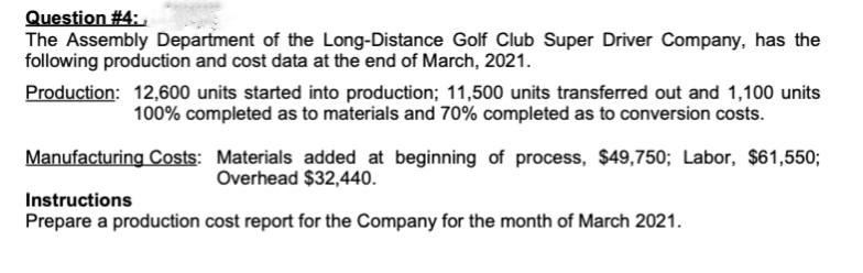 Question #4:
The Assembly Department of the Long-Distance Golf Club Super Driver Company, has the
following production and cost data at the end of March, 2021.
Production: 12,600 units started into production; 11,500 units transferred out and 1,100 units
100% completed as to materials and 70% completed as to conversion costs.
Manufacturing Costs: Materials added at beginning of process, $49,750; Labor, $61,550;
Overhead $32,440.
Instructions
Prepare a production cost report for the Company for the month of March 2021.