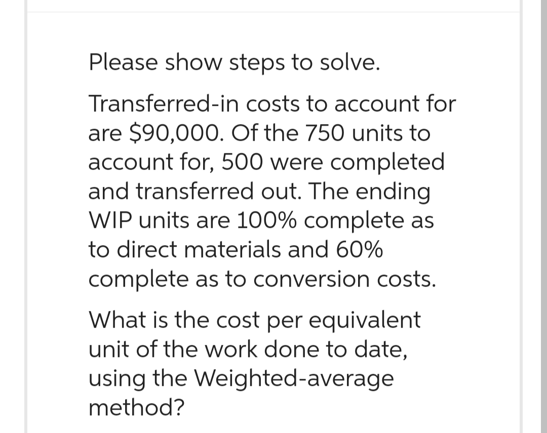 Please show steps to solve.
Transferred-in costs to account for
are $90,000. Of the 750 units to
account for, 500 were completed
and transferred out. The ending
WIP units are 100% complete as
to direct materials and 60%
complete as to conversion costs.
What is the cost per equivalent
unit of the work done to date,
using the Weighted-average
method?