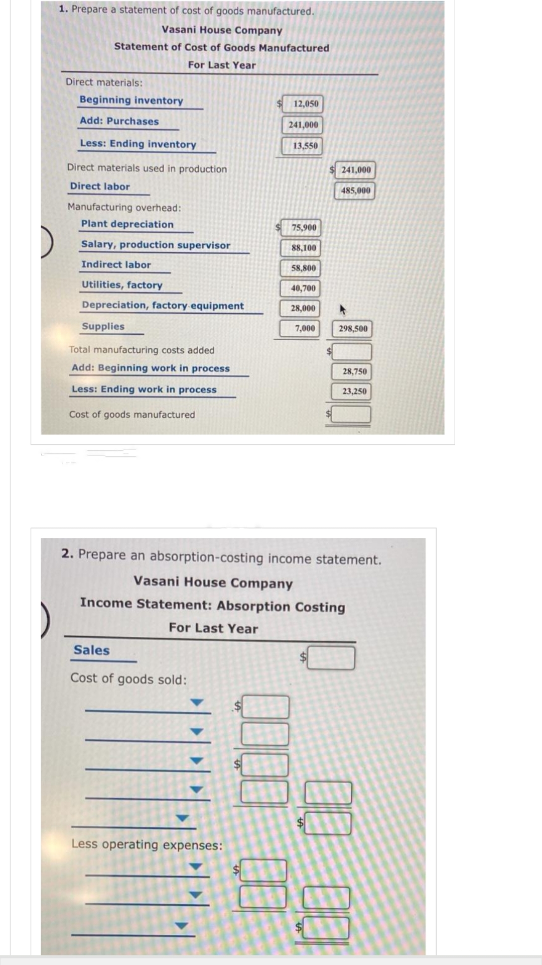 )
1. Prepare a statement of cost of goods manufactured.
Vasani House Company
Statement of Cost of Goods Manufactured
For Last Year
Direct materials:
Beginning inventory
Add: Purchases
Less: Ending inventory
Direct materials used in production
Direct labor
Manufacturing overhead:
Plant depreciation
Salary, production supervisor
Indirect labor
Utilities, factory
Depreciation, factory equipment
Supplies
Total manufacturing costs added
Add: Beginning work in process
Less: Ending work in process
Cost of goods manufactured
Sales
Cost of goods sold:
Less operating expenses:
▶
12,050
241,000
0000
13,550
75,900
88,100
58,800
40,700
28,000
7,000
241,000
2. Prepare an absorption-costing income statement.
Vasani House Company
Income Statement: Absorption Costing
For Last Year
485,000
298,500
28,750
23,250