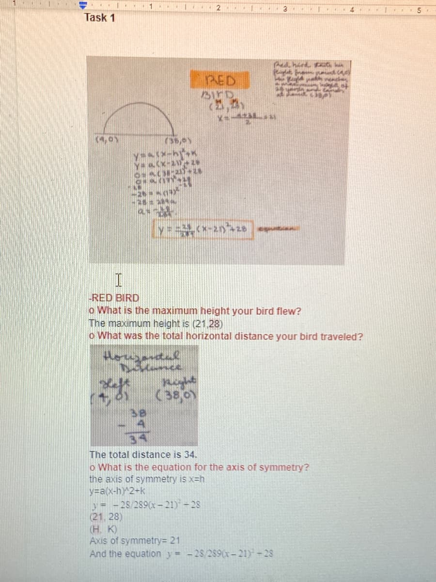 ### Task 1

#### RED BIRD

1. **What is the maximum height your bird flew?**
   The maximum height is (21, 28).

2. **What was the total horizontal distance your bird traveled?**
   
   The total distance is 34. 

3. **What is the equation for the axis of symmetry?**
   
   The axis of symmetry is \(x = h\).

   Given the equation of the parabola: 
   \[
   y = a (x - h)^2 + k
   \]
   Substituting the given maximum height:
   \[
   y = -\frac{28}{289}(x - 21)^2 + 28
   \]
   Hence, the axis of symmetry \(x = 21\).

### Diagram Explanation
There is a diagram demonstrating a parabolic trajectory, showing the bird's flight path. The flight starts at the point (4, 0) and ends at (38, 0). The vertex, which represents the highest point, is marked at (21, 28).

### Detailed Steps:
#### Finding the Vertex:
To maximize the height, the vertex form of the parabola is used:
\[
y = a (x - h)^2 + k
\]
Where (h, k) is the vertex. Substituting:
\[
y = -\frac{28}{289}(x - 21)^2 + 28
\]

#### Calculating Total Horizontal Distance:
The horizontal distance is calculated between the start point (4,0) and the end point (38,0):
\[
38 - 4 = 34
\]

### Summary:
The maximum height achieved by the red bird during its flight is 28 units at a horizontal distance of 21 units from the starting point. The total horizontal distance covered by the bird is 34 units. The equation representing the axis of symmetry is \( x = 21 \). The trajectory of the bird is parabolic, and it can be expressed by the equation \( y = -\frac{28}{289}(x - 21)^2 + 28 \).