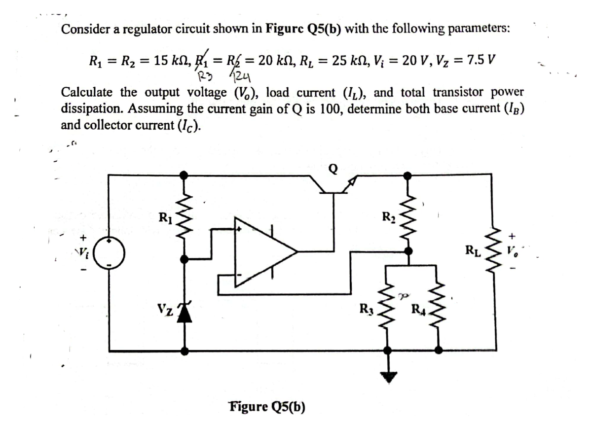 Consider a regulator circuit shown in Figure Q5(b) with the following parameters:
15 kN, ₹ = R£ = 20 kN, R₁ = 25 kſ, Vj = 20 V, Vz
R23 124
R₁
=
R₂
Calculate the output voltage (V), load current (1), and total transistor power
dissipation. Assuming the current gain of Q is 100, determine both base current (IB)
and collector current (Ic).
R₁
Vz
Figure Q5(b)
R₁
R₂
P
ww
= 7.5 V
RA
www
RL