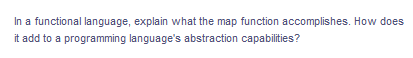 In a functional language, explain what the map function accomplishes. How does
it add to a programming language's abstraction capabilities?
