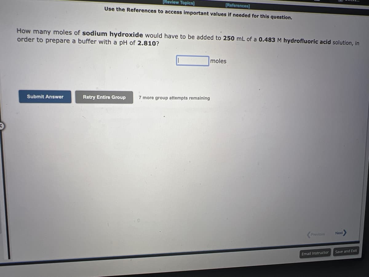 [Review Topics]
[References]
Use the References to access important values if needed for this question.
How many moles of sodium hydroxide would have to be added to 250 mL of a 0.483 M hydrofluoric acid solution, in
order to prepare a buffer with a pH of 2.810?
Submit Answer
Retry Entire Group 7 more group attempts remaining
moles
Previous
Email Instructor
Next
Save and Exit