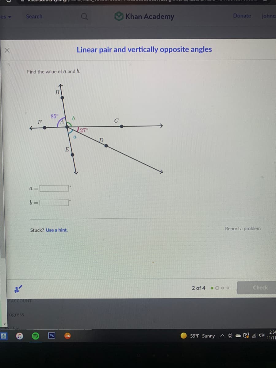 Khan Academy
ces v
Search
Donate
johnc
Linear pair and vertically opposite angles
Find the value of a and b.
85°
27°
a
E
a =
Stuck? Use a hint.
Report a problem
2 of 4 • O oo
Check
YACCOUNT
rogress
Drofile
2:34
59°F Sunny
11/11
因
