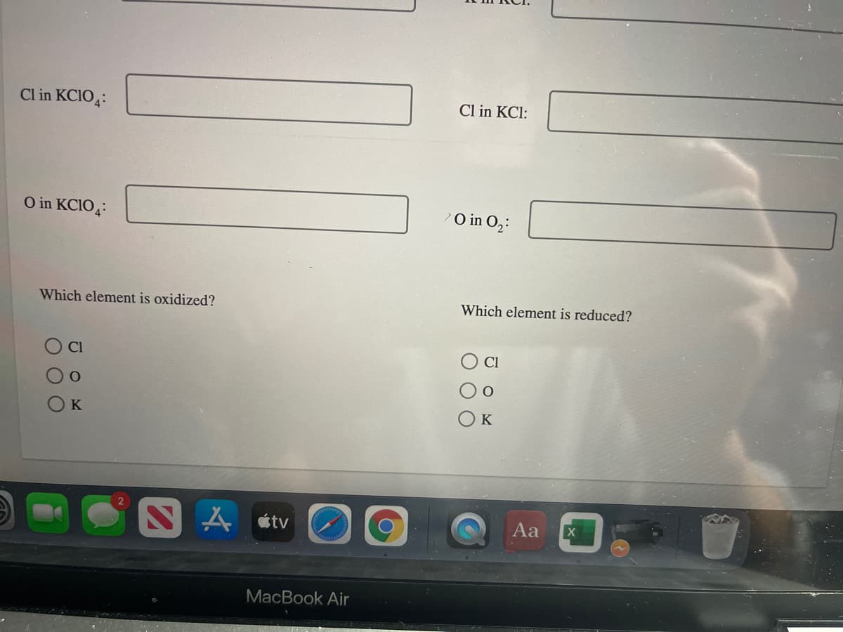 Cl in KCIO4:
Cl in KCl:
O in KCIO4:
O in O,:
Which element is oxidized?
Which element is reduced?
Cl
CI
K
K
tv
Aa
MacBook Air
