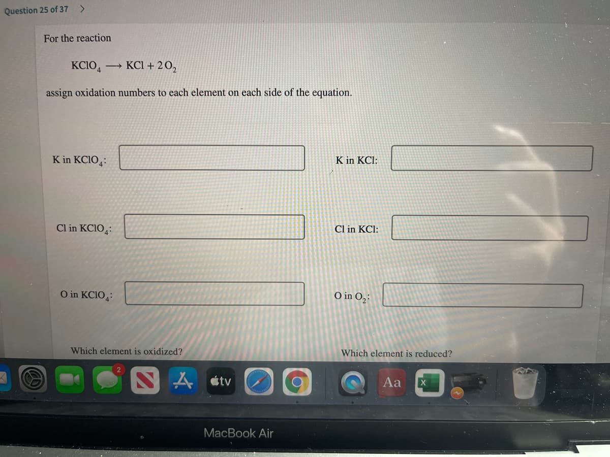 Question 25 of 37 >
For the reaction
KCIO,
KCI + 20,
assign oxidation numbers to each element on each side of the equation.
K in KCIO:
K in KCl:
Cl in KCIO:
Cl in KCl:
O in KCIO4:
O in O,:
Which element is oxidized?
Which element is reduced?
A étv
Aa
MacBook Air
