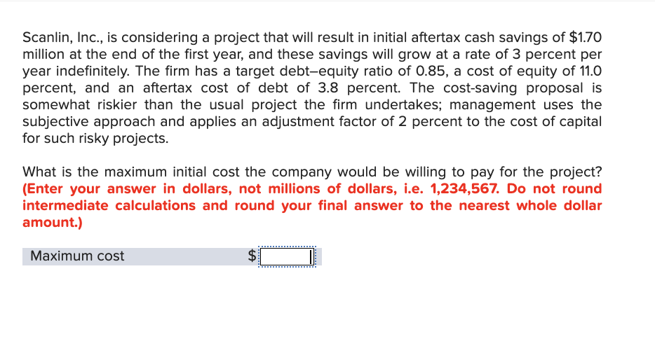 Scanlin, Inc., is considering a project that will result in initial aftertax cash savings of $1.70
million at the end of the first year, and these savings will grow at a rate of 3 percent per
year indefinitely. The firm has a target debt-equity ratio of 0.85, a cost of equity of 11.0
percent, and an aftertax cost of debt of 3.8 percent. The cost-saving proposal is
somewhat riskier than the usual project the firm undertakes; management uses the
subjective approach and applies an adjustment factor of 2 percent to the cost of capital
for such risky projects.
What is the maximum initial cost the company would be willing to pay for the project?
(Enter your answer in dollars, not millions of dollars, i.e. 1,234,567. Do not round
intermediate calculations and round your final answer to the nearest whole dollar
amount.)
Maximum cost