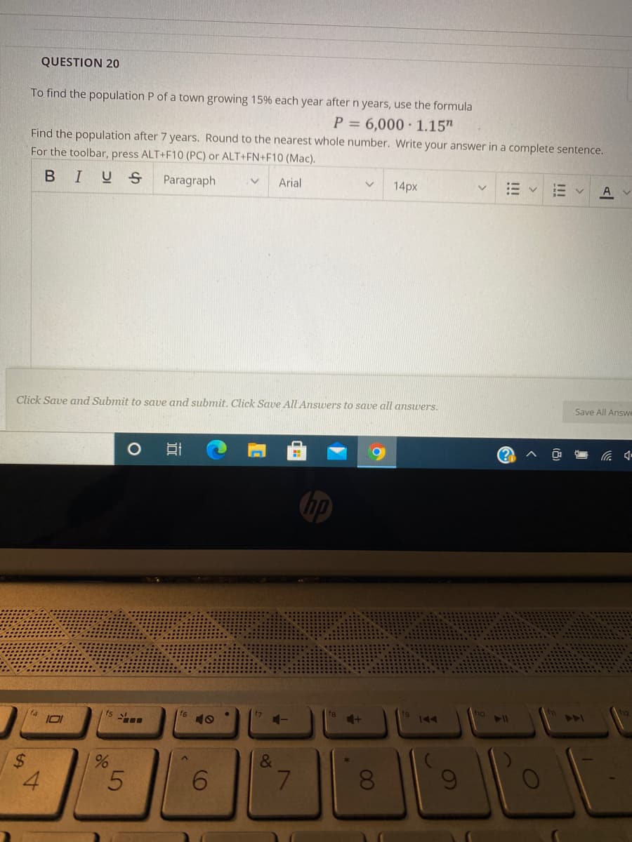 QUESTION 20
To find the population P of a town growing 15% each year after n years, use the formula
P = 6,000 · 1.15"
Find the population after 7 years. Round to the nearest whole number. Write your answer in a complete sentence.
For the toolbar, press ALT+F10 (PC) or ALT+FN+F10 (Mac).
BIUS
Paragraph
Arial
14px
A
Click Save and Submit to save and submit. Click Save All Answers to save all answers,
Save All Answe
15
fg
10
AA
&
4.
7.
08
%24
