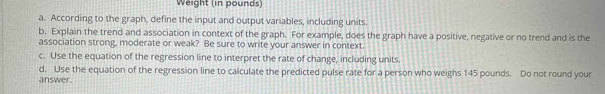 Weight (in pounds)
a. According to the graph, define the input and output variables, including units.
b. Explain the trend and association in context of the graph. For example, does the graph have a positive, negative or no trend and is the
association strong, moderate or weak? Be sure to write your answer in context.
C. Use the equation of the regression line to interpret the rate of change, including units.
d. Use the equation of the regression line to calculate the predicted pulse rate for a person who weighs 145 pounds. Do not round your
answer.
