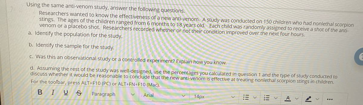 Using the same anti-venom study, answer the following questions.
Researchers wanted to know the effectiveness of a new anti-venom. A study was conducted on 150 children who had nonlethal scorpion
stings. The ages of the children ranged from 6 months to 18 years old. Each child was randomly assigned to receive a shot of the anti-
venom or a placebo shot. Researchers recorded whether or not their condition improved over the next four hours.
a. Identify the population for the study.
b. Identify the sample for the study.
c. Was this an observational study or a controlled experiment? Explain how you know.
d. Assuming the rest of the study was well-designed, use the percentages you calculated in question 1 and the type of study conducted to
discuss whether it would be reasonable to conclude that the new anti-venom is effective at treating nonlethal scorpion stings in children.
For the toolbar, press ALT+F10 (PC) or ALT+FN+F10 (Mac).
BIU
Paragraph
Arial
14px
A
