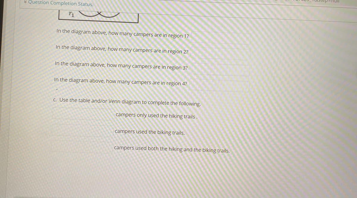 * Question Completion Status:
In the diagram above, how many campers are in region 1?
In the diagram above, how many campers are in region 2?
In the diagram above, how many campers are in region 3?
In the diagram above, how many campers are in region 4?
c. Use the table and/or Venn diagram to complete the following.
campers only used the hiking trails .
campers used the biking trails.
campers used both the hiking and the biking trails.
