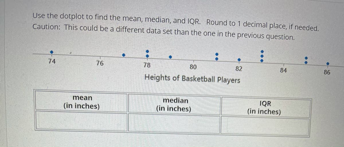 Use the dotplot to find the mean, median, and IQR. Round to 1 decimal place, if needed.
Caution: This could be a different data set than the one in the previous question.
74
76
78
80
82
84
86
Heights of Basketball Players
mean
median
IQR
(in inches)
(in inches)
(in inches)
