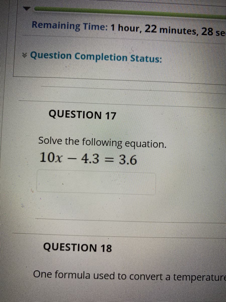 Remaining Time: 1 hour, 22 minutes, 28 se
Question Completion Status:
QUESTION 17
Solve the following equation.
10x - 4.3 = 3.6
QUESTION 18
One formula used to convert a temperaturE
