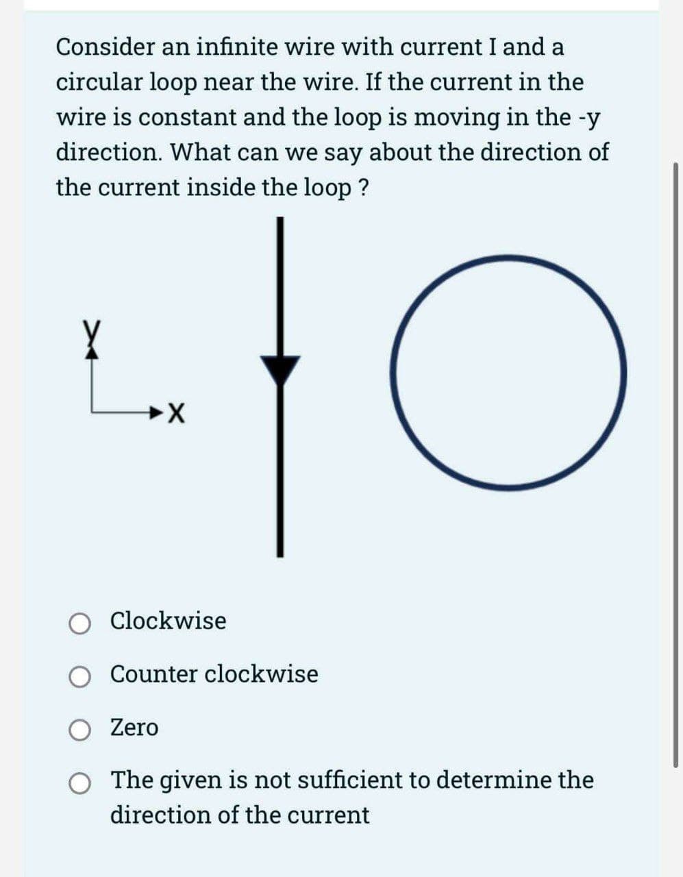 Consider an infinite wire with current I and a
circular loop near the wire. If the current in the
wire is constant and the loop is moving in the -y
direction. What can we say about the direction of
the current inside the loop?
to
X
Clockwise
Counter clockwise
Zero
The given is not sufficient to determine the
direction of the current