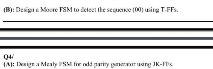 (B): Design a Moore FSM to detect the sequence (00) using T-FFs.
Q4/
(A): Design a Mealy FSM for odd parity generator using JK-FFs.