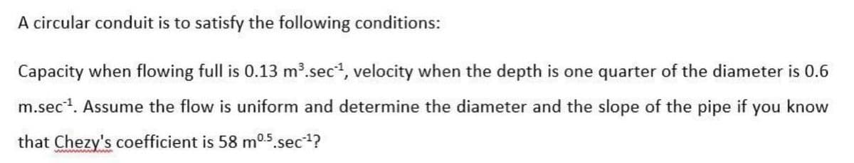 A circular conduit is to satisfy the following conditions:
Capacity when flowing full is 0.13 m³.sec¹, velocity when the depth is one quarter of the diameter is 0.6
m.sec¹¹. Assume the flow is uniform and determine the diameter and the slope of the pipe if you know
that Chezy's coefficient is 58 m0.5.sec-¹?