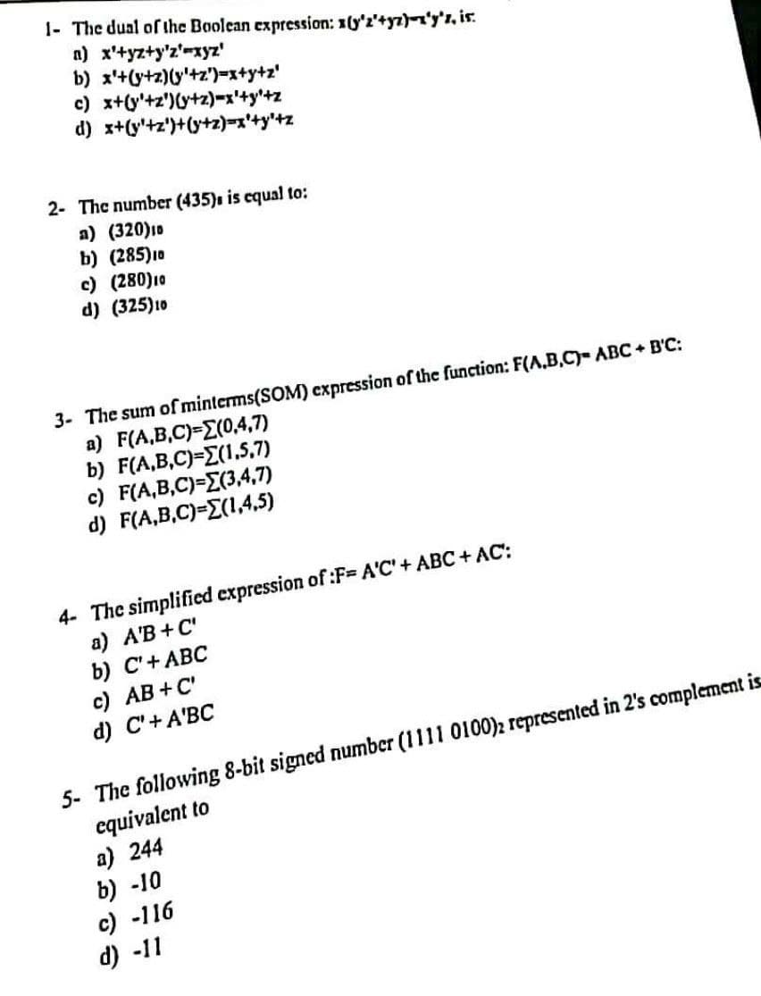 1- The dual of the Boolean expression: (y'2'+yz)-'y's, is.
a) x'+yz+y'z'-xyz'
b) x+y+z)(y'+z')=x+y+z'
c) x+y+z)(y+z)=x'+y+z
d) x+y+z)+(y+z)=x+y+z
2- The number (435), is equal to:
a) (320)10
b) (285) 10
c) (280) 10
d) (325) 10
3- The sum of minterms(SOM) expression of the function: F(A,B,C)- ABC + B'C:
a) F(A,B,C)=(0,4,7)
b) F(A,B,C)=E(1.5.7)
c) F(A,B,C)=(3,4,7)
d) F(A,B,C)=(1,4,5)
4- The simplified expression of :F-= A'C' + ABC+ AC:
a) A'B+C'
b) C'+ ABC
c) AB+C'
d) C'+ A'BC
5- The following 8-bit signed number (1111 0100)2 represented in 2's complement is
equivalent to
a) 244
b) -10
c) -116
d) -11