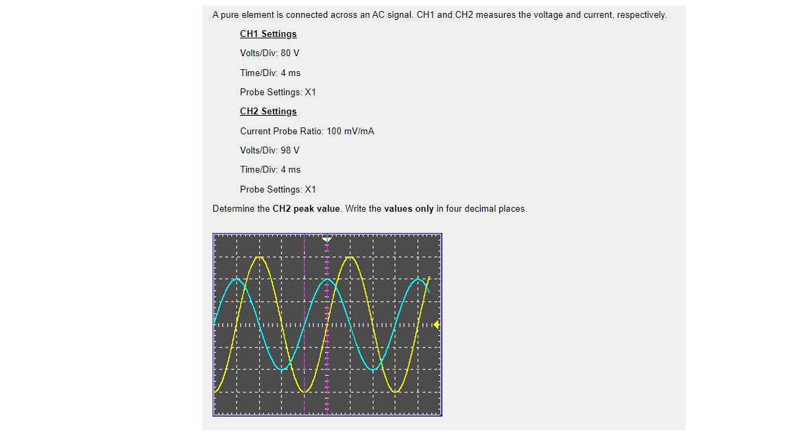 A pure element is connected across an AC signal. CH1 and CH2 measures the voltage and current, respectively.
CH1 Settings
Volts/Div: 80 V
Time/Div: 4 ms
Probe Settings: X1
CH2 Settings
Current Probe Ratio: 100 mV/mA
Volts/Div: 98 V
Time/Div: 4 ms
Probe Settings: X1
Determine the CH2 peak value. Write the values only in four decimal places.
