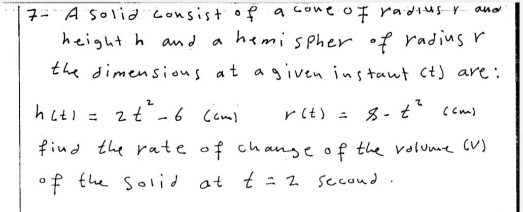 7- A S0lidconsis+of a cone.of radusY- and
hemispher of radius r
the dimensious at agiven ins taut ct) are:
height h and
a
hatl = 2t-6 Cami
rlt) ニ
(Cm)
find the rate of change of the volume CV)
of the solid at
t t : 2
secoud
