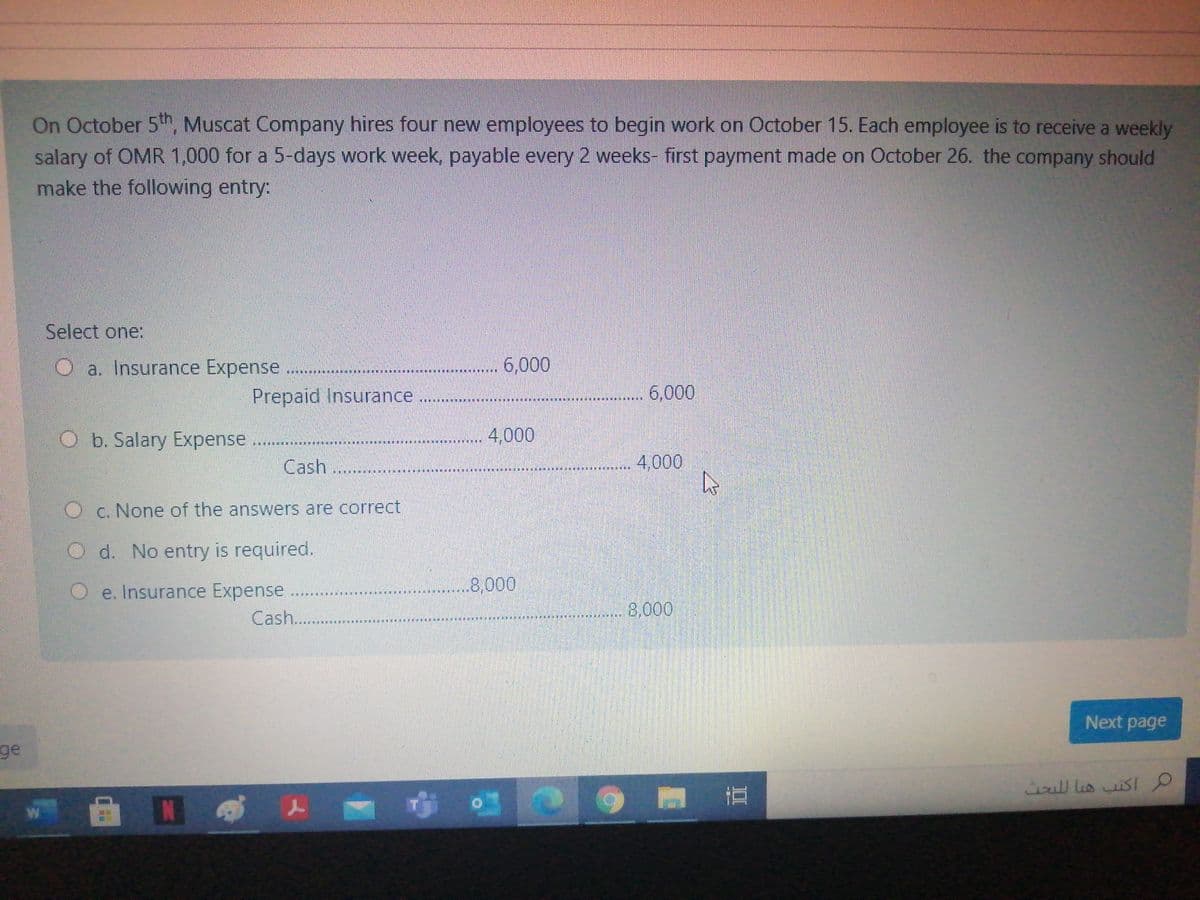 On October 5th, Muscat Company hires four new employees to begin work on October 15. Each employee is to receive a weekly
salary of OMR 1,000 for a 5-days work week, payable every 2 weeks- first payment made on October 26. the company should
make the following entry:
Select one:
Oa. Insurance Expense .......
... 6,000
Prepaid Insurance
..... 6,000
O b. Salary Expense
4,000
****
Cash...
4,000
Oc. None of the answers are correct
O d. No entry is required.
.8,000
Oe. Insurance Expense
Cash..
8,000
Next page
ge
cull lis uisI
