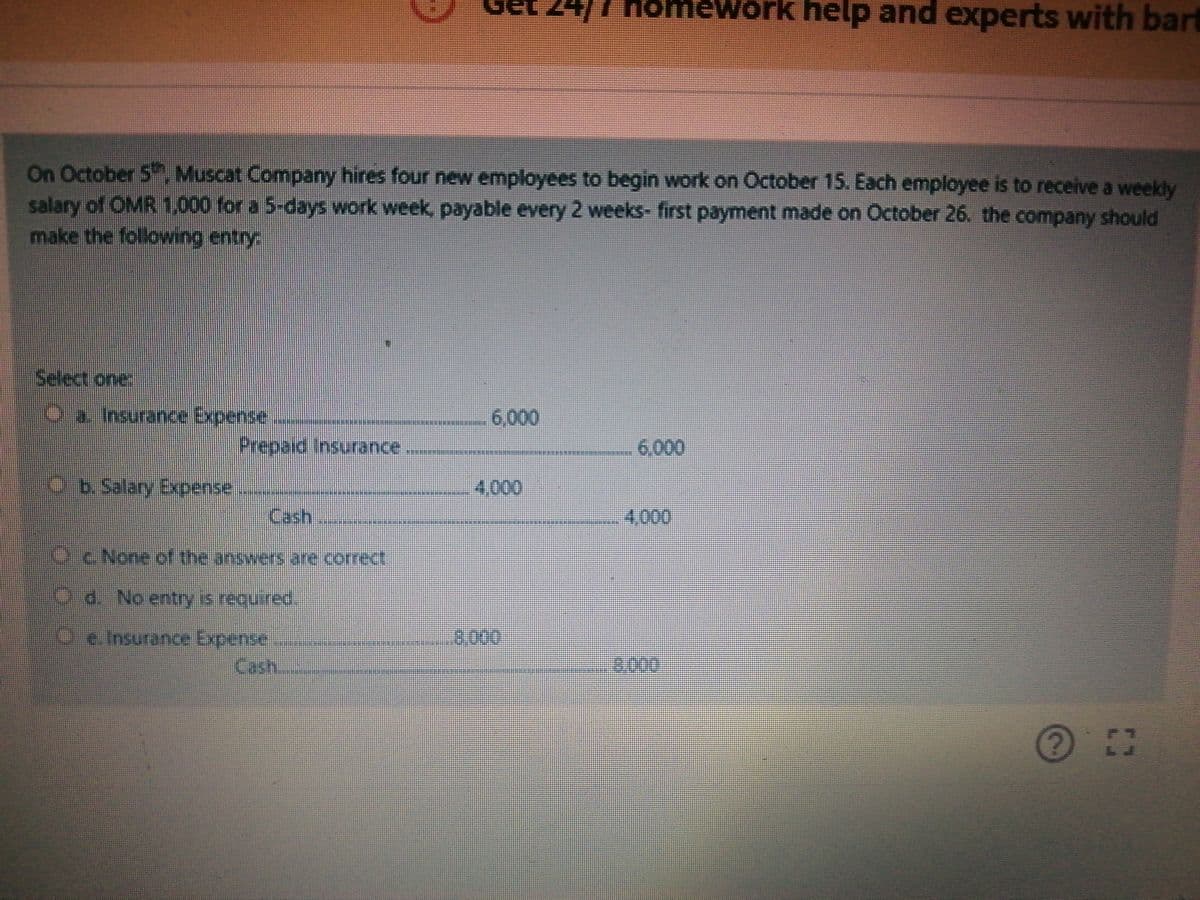 24/7 Homework help and experts with bart
On October 5 Muscat Company hires four new employees to begin work on October 15. Each employee is to receive a weekly
salary of OMR 1,000 for a 5-days work week, payable every 2 weeks- first payment made on October 26. the company should
make the following entry
Select one
Oa Insurance Expense
6,000
Prepaid Insurance
6,000
Ob.Salary Expense
4,000
Cash
4,000
Oc None of the answers are correct.
O d. No entry is required.
3,000
Oe. Insurance Expense
Cash
3:000
