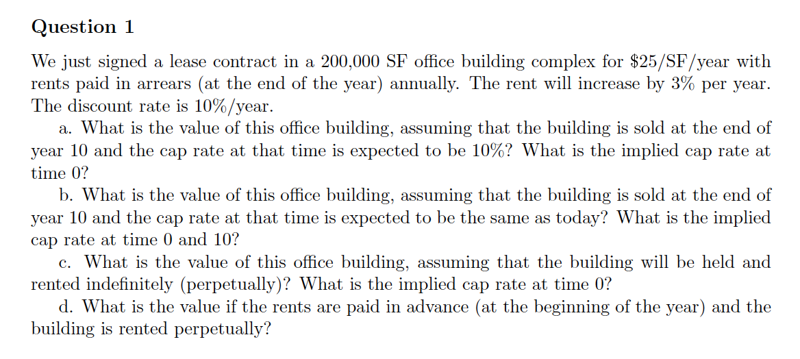 Question 1
We just signed a lease contract in a 200,000 SF office building complex for $25/SF/year with
rents paid in arrears (at the end of the year) annually. The rent will increase by 3% per year.
The discount rate is 10%/year.
a. What is the value of this office building, assuming that the building is sold at the end of
year 10 and the cap rate at that time is expected to be 10%? What is the implied cap rate at
time 0?
b. What is the value of this office building, assuming that the building is sold at the end of
year 10 and the cap rate at that time is expected to be the same as today? What is the implied
cap rate at time 0 and 10?
c. What is the value of this office building, assuming that the building will be held and
rented indefinitely (perpetually)? What is the implied cap rate at time 0?
d. What is the value if the rents are paid in advance (at the beginning of the year) and the
building is rented perpetually?