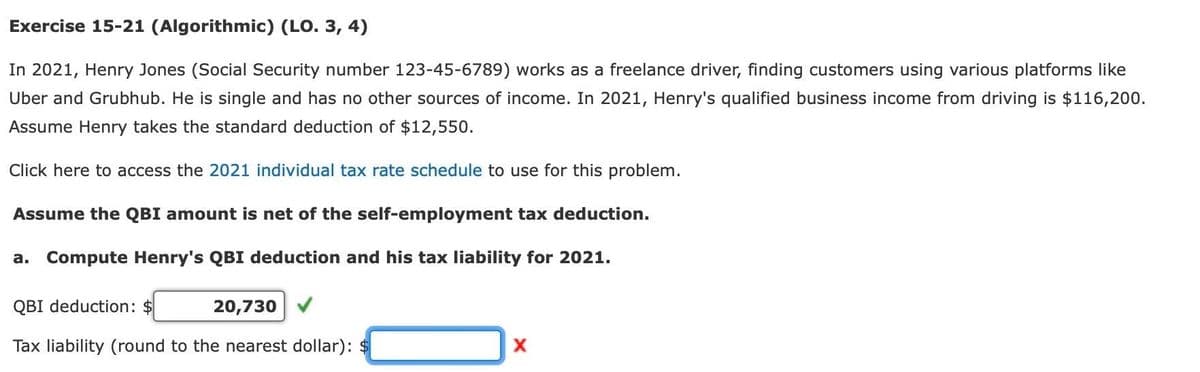 Exercise 15-21 (Algorithmic) (LO. 3, 4)
In 2021, Henry Jones (Social Security number 123-45-6789) works as a freelance driver, finding customers using various platforms like
Uber and Grubhub. He is single and has no other sources of income. In 2021, Henry's qualified business income from driving is $116,200.
Assume Henry takes the standard deduction of $12,550.
Click here to access the 2021 individual tax rate schedule to use for this problem.
Assume the QBI amount is net of the self-employment tax deduction.
a. Compute Henry's QBI deduction and his tax liability for 2021.
QBI deduction: $
20,730
Tax liability (round to the nearest dollar):
X