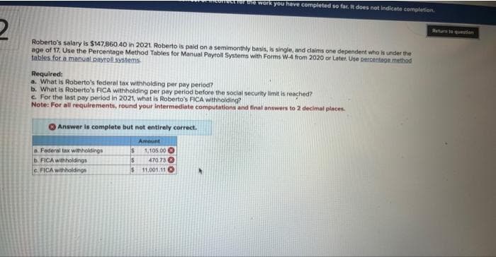 2
Roberto's salary is $147,860.40 in 2021. Roberto is paid on a semimonthly basis, is single, and claims one dependent who is under the
age of 17. Use the Percentage Method Tables for Manual Payroll Systems with Forms W-4 from 2020 or Later. Use percentage method
tables for a manual payroll systems
Required:
a. What is Roberto's federal tax withholding per pay period?
b. What is Roberto's FICA withholding per pay period before the social security limit is reached?
c. For the last pay period in 2021, what is Roberto's FICA withholding?
Note: For all requirements, round your intermediate computations and final answers to 2 decimal places.
Answer is complete but not entirely correct.
for the work you have completed so far. It does not indicate completion.
a Federal tax withholdings
b. FICA withholdings
c. FICA withholdings
Amount
$ 1,105.00
$ 470.73
$11.001.11