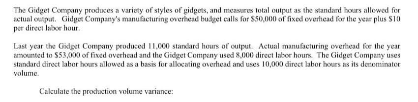 The Gidget Company produces a variety of styles of gidgets, and measures total output as the standard hours allowed for
actual output. Gidget Company's manufacturing overhead budget calls for $50,000 of fixed overhead for the year plus $10
per direct labor hour.
Last year the Gidget Company produced 11,000 standard hours of output. Actual manufacturing overhead for the year
amounted to $53,000 of fixed overhead and the Gidget Company used 8,000 direct labor hours. The Gidget Company uses
standard direct labor hours allowed as a basis for allocating overhead and uses 10,000 direct labor hours as its denominator
volume.
Calculate the production volume variance: