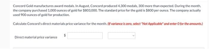 Concord Gold manufactures award medals. In August, Concord produced 4,300 medals, 300 more than expected. During the month.
the company purchased 1,000 ounces of gold for $803,000. The standard price for the gold is $800 per ounce. The company actually
used 900 ounces of gold for production.
Calculate Concord's direct materials price variance for the month. (If variance is zero, select "Not Applicable" and enter O for the amounts.)
Direct material price variance