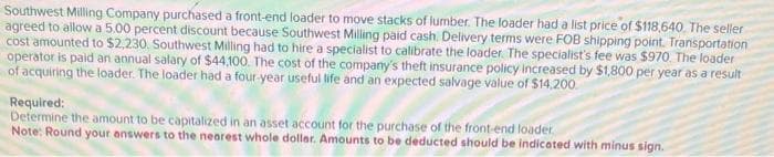 Southwest Milling Company purchased a front-end loader to move stacks of lumber. The loader had a list price of $118,640. The seller
agreed to allow a 5.00 percent discount because Southwest Milling paid cash. Delivery terms were FOB shipping point. Transportation
cost amounted to $2,230. Southwest Milling had to hire a specialist to calibrate the loader. The specialist's fee was $970. The loader
operator is paid an annual salary of $44,100. The cost of the company's theft insurance policy increased by $1,800 per year as a result
of acquiring the loader. The loader had a four-year useful life and an expected salvage value of $14,200
Required:
Determine the amount to be capitalized in an asset account for the purchase of the front-end loader
Note: Round your answers to the nearest whole dollar. Amounts to be deducted should be indicated with minus sign.