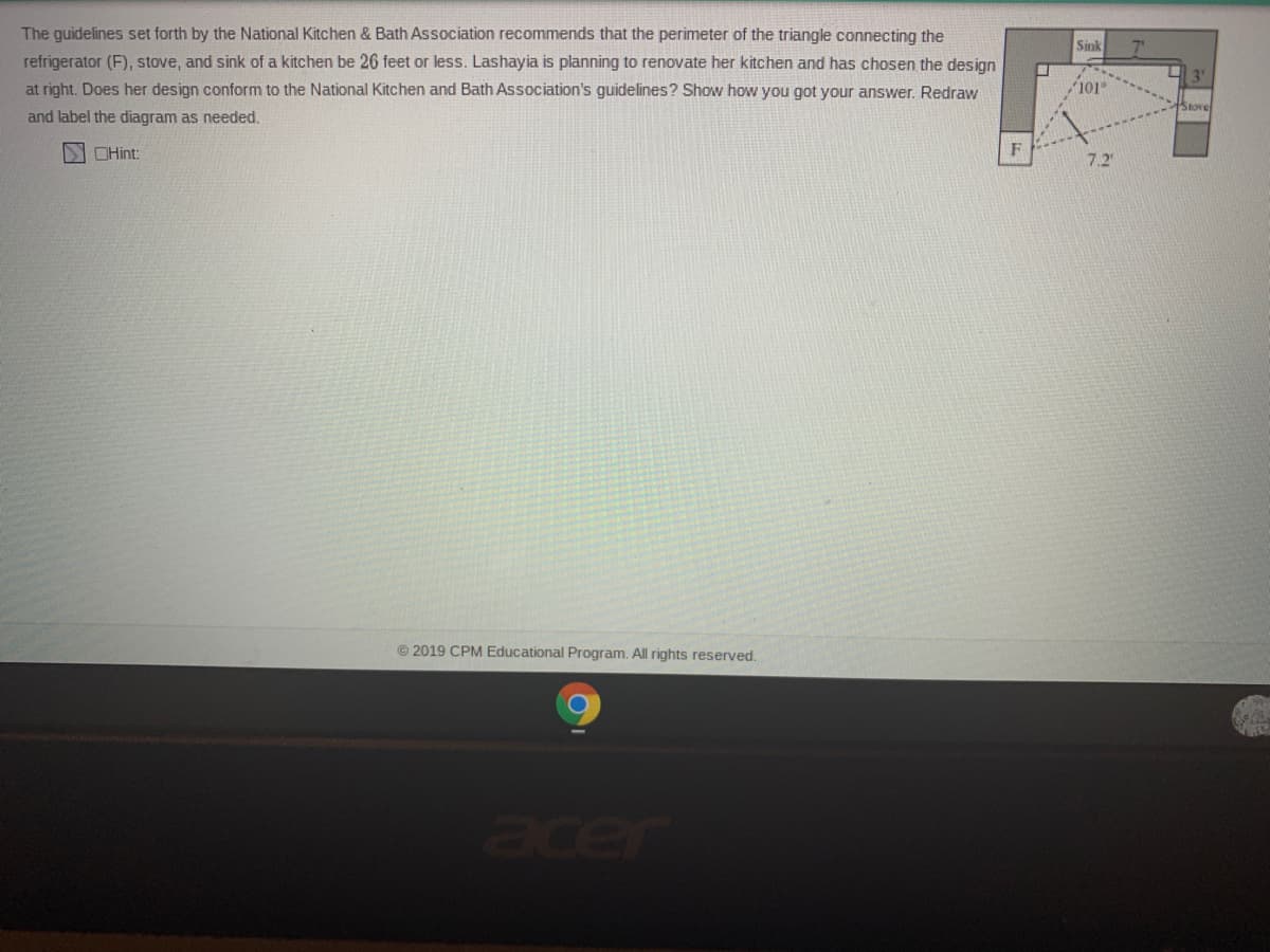 The guidelines set forth by the National Kitchen & Bath Association recommends that the perimeter of the triangle connecting the
refrigerator (F), stove, and sink of a kitchen be 26 feet or less. Lashayia is planning to renovate her kitchen and has chosen the design
at right. Does her design conform to the National Kitchen and Bath Association's guidelines? Show how you got your answer. Redraw
Sink
7'
101
Stove
and label the diagram as needed.
SIOHint:
F
7.2
© 2019 CPM Educational Program. All rights reserved.
acer
