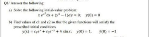 QI/ Answer the following:
a) Solve the following initial-value problem:
xe dx + (y* - 1)dy = 0; y(0) = 0
b) Find values of el and c2 so that the given functions will satisfy the
prescribed initial conditions
y(x) = Ge" +ge + 4 sinx; y(0) = 1. y(0) = -1
