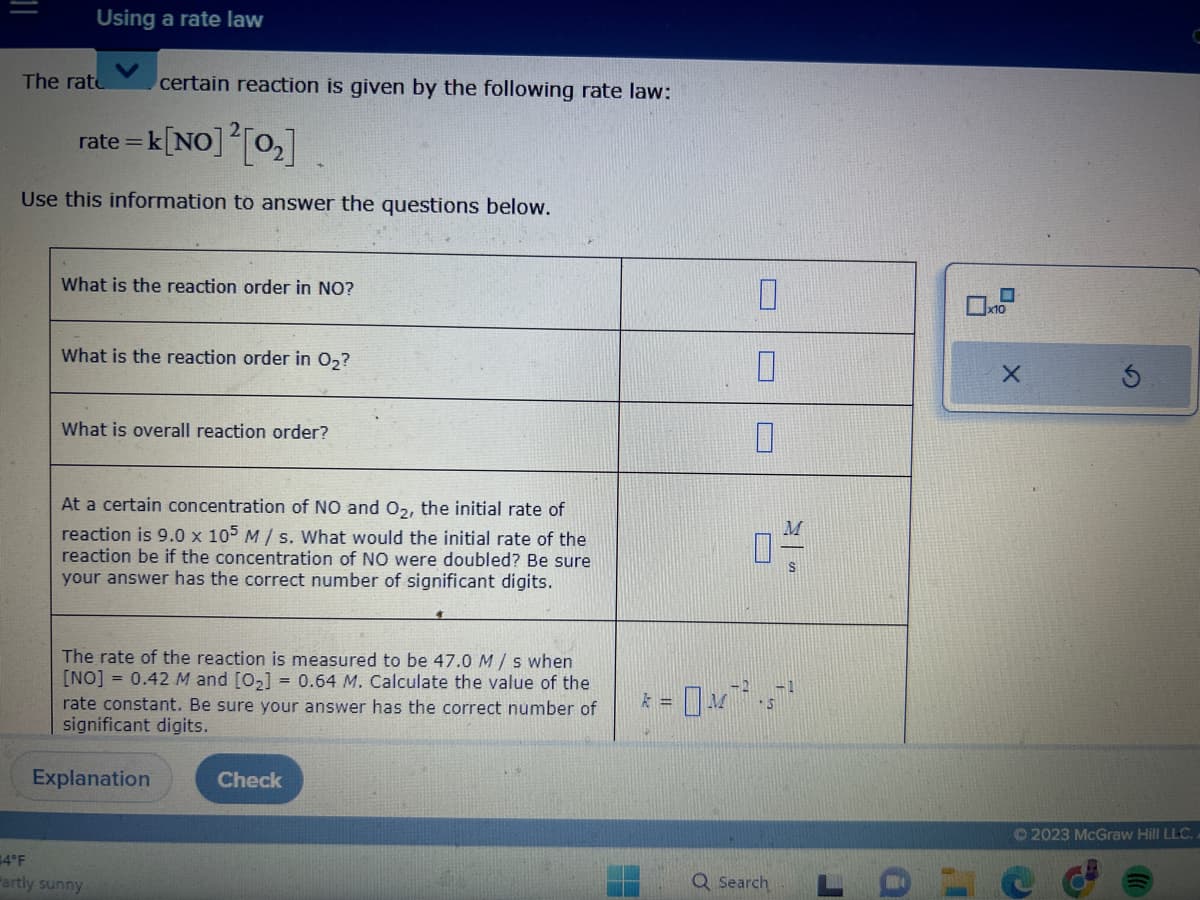 Using a rate law
The rate certain reaction is given by the following rate law:
rate=k [NO] ² [0₂]
Use this information to answer the questions below.
What is the reaction order in NO?
What is the reaction order in O₂?
What is overall reaction order?
At a certain concentration of NO and O₂, the initial rate of
reaction is 9.0 x 105 M/s. What would the initial rate of the
reaction be if the concentration of NO were doubled? Be sure
your answer has the correct number of significant digits.
The rate of the reaction is measured to be 47.0 M/s when
[NO] = 0.42 M and [0₂] = 0.64 M. Calculate the value of the
rate constant. Be sure your answer has the correct number of
significant digits.
Explanation
4°F
Partly sunny
Check
F
k =
0
0
04/
S
OM¯².5¯²
Q Search
J
a
X
Ⓒ2023 McGraw Hill LLC..
C