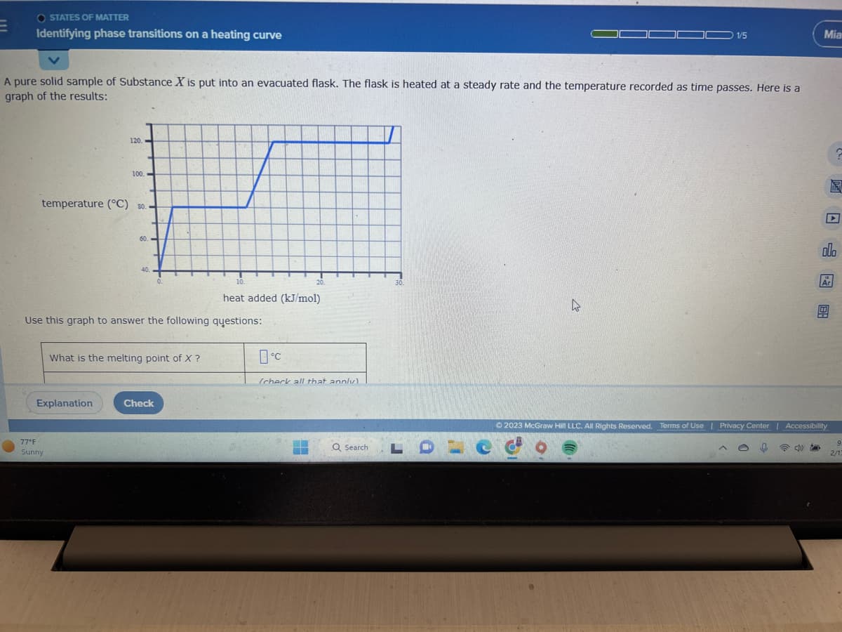 OSTATES OF MATTER
Identifying phase transitions on a heating curve
A pure solid sample of Substance X is put into an evacuated flask. The flask is heated at a steady rate and the temperature recorded as time passes. Here is a
graph of the results:
120.
temperature (°C) 30.
100.
Explanation
77°F
Sunny
60.
40.
0.
Use this graph to answer the following questions:
What is the melting point of X ?
Check
10.
heat added (kJ/mol)
20.
0°C
(check all that annly)
Q Search
30.
1/5
k
LDCG
Mia
▸
olo
Ar
Ⓒ2023 McGraw Hill LLC. All Rights Reserved. Terms of Use | Privacy Center | Accessibility
E
9
2/13