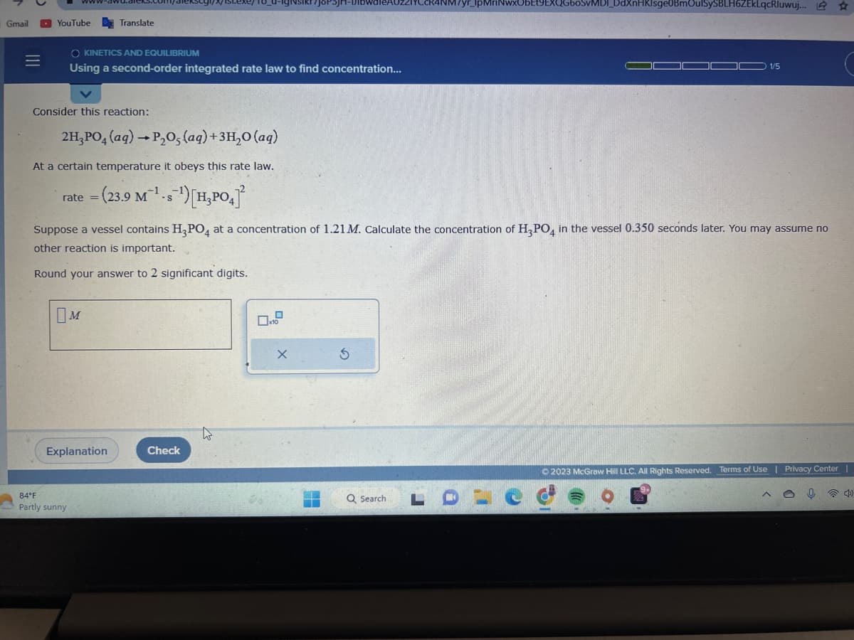 Gmail
=
www
YouTube
Consider this reaction:
Translate
O KINETICS AND EQUILIBRIUM
Using a second-order integrated rate law to find concentration...
2H₂PO4 (aq) → P₂O5 (aq) + 3H₂O (aq)
At a certain temperature it obeys this rate law.
rate = (23.9 M¹-s¹) [H₂PO4]
M
84°F
Partly sunny
Explanation
exey18_0-igNsikr7joPs
Suppose a vessel contains H3PO4 at a concentration of 1.21 M. Calculate the concentration of H3PO4 in the vessel 0.350 seconds later. You may assume no
other reaction is important.
Round your answer to 2 significant digits.
Check
X
5
17yr_lpMriNwxUbEt9EXQG60SvMDI_DdXnHKIsge0BmOulSySBLH6ZEKLqcRluwuj... ☆
Q Search
LDLC
1/5
© 2023 McGraw Hill LLC. All Rights Reserved. Terms of Use | Privacy Center |
O
2.7
^