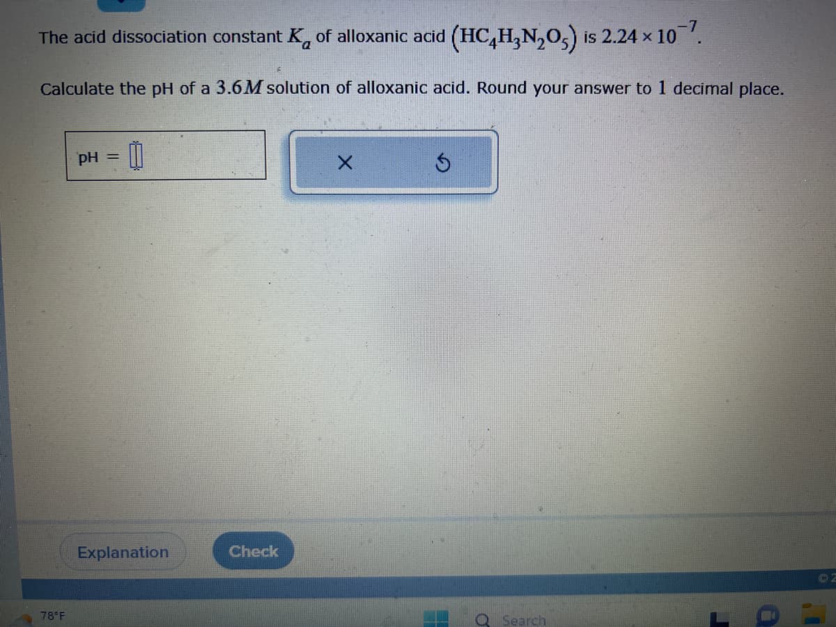 -7
The acid dissociation constant K of alloxanic acid (HC4H₂N₂O) is 2.24 × 10¯7.
Calculate the pH of a 3.6M solution of alloxanic acid. Round your answer to 1 decimal place.
78°F
pH =
0
Explanation
Check
X
Ś
O
Search