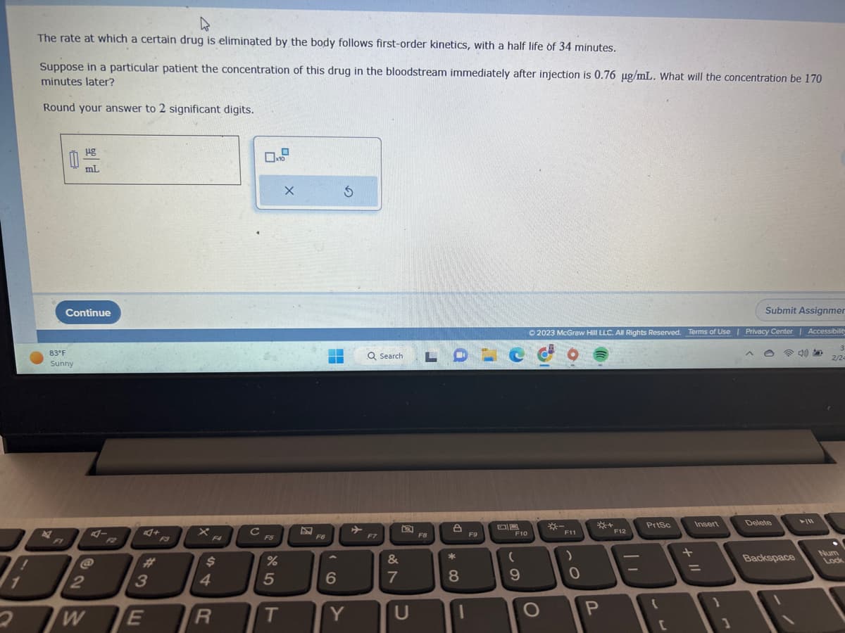 1
4
The rate at which a certain drug is eliminated by the body follows first-order kinetics, with a half life of 34 minutes.
Suppose in a particular patient the concentration of this drug in the bloodstream immediately after injection is 0.76 µg/mL. What will the concentration be 170
minutes later?
Round your answer to 2 significant digits.
83°F
Sunny
2
ug
mL
Continue
2
W
3
E
F3
F4
$
4
R
с
0x107
F5
%
5
T
X
F6
6
Ś
Y
Q Search
F7
&
7
Q
U
LO
F8
*
8
F9
09
F10
(
9
Submit Assignmer
© 2023 McGraw Hill LLC. All Rights Reserved. Terms of Use | Privacy Center | Accessibility
O
F11
)
0
+
P
F12
T
PrtSc
[
+ 11
Insert
O
Delete
Backspace
►/11
3
2/24
Num
Lock