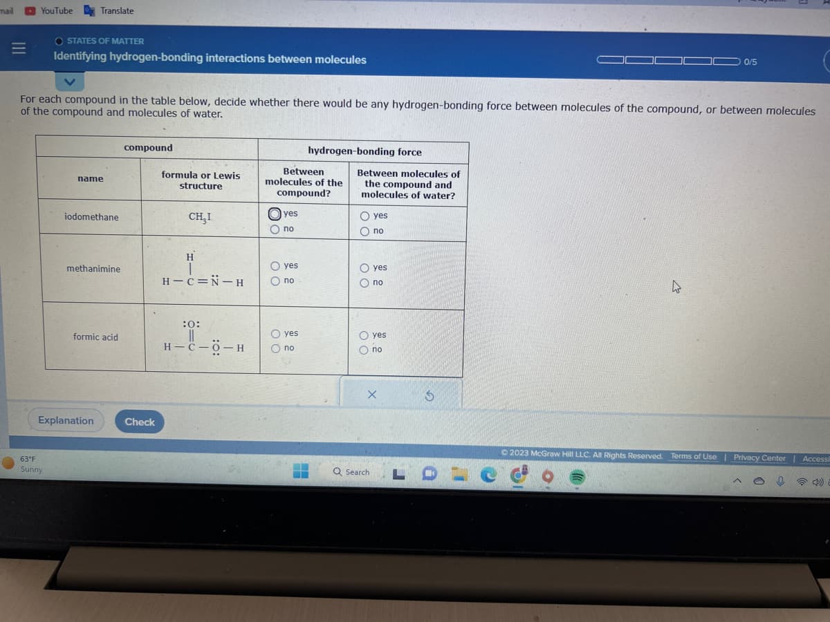 mail
|||
=
YouTube Translate
OSTATES OF MATTER
Identifying hydrogen-bonding interactions between molecules
For each compound in the table below, decide whether there would be any hydrogen-bonding force between molecules of the compound, or between molecules
of the compound and molecules of water.
63°F
Sunny
name
iodomethane
methanimine
formic acid
Explanation
compound
Check
formula or Lewis
structure
CH₂I
H
T
H-C=N-H
:0:
||
H-C-O-H
Between
molecules of the
compound?
yes
O no
O yes
Ono
hydrogen-bonding force
O yes
O no
▬▬
Between molecules of
the compound and
molecules of water?
O yes
O no
O yes
O no
O yes
O no
X
Q Search:
3
LOL
0/5
4
O
© 2023 McGraw Hill LLC. All Rights Reserved. Terms of Use | Privacy Center | Accessi
(4)