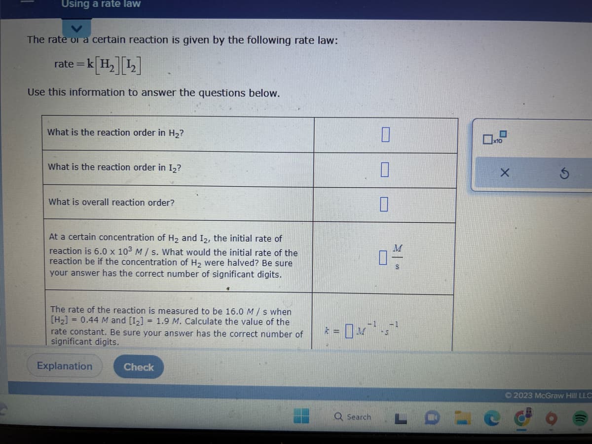 Using a rate law
The rate or a certain reaction is given by the following rate law:
=k[H₂] [¹₂]
Use this information to answer the questions below.
rate=
What is the reaction order in H₂?
What is the reaction order in I₂?
What is overall reaction order?
At a certain concentration of H₂ and I2, the initial rate of
reaction is 6.0 x 103 M/s. What would the initial rate of the
reaction be if the concentration of H₂ were halved? Be sure
your answer has the correct number of significant digits.
The rate of the reaction is measured to be 16.0 M/s when
[H₂] = 0.44 M and [1₂] = 1.9 M. Calculate the value of the
rate constant. Be sure your answer has the correct number of
significant digits.
Explanation
Check
0
Q Search
0-/-/
-1
* = 0²¹²¹1²¹
x10
X
Ⓒ2023 McGraw Hill LLC