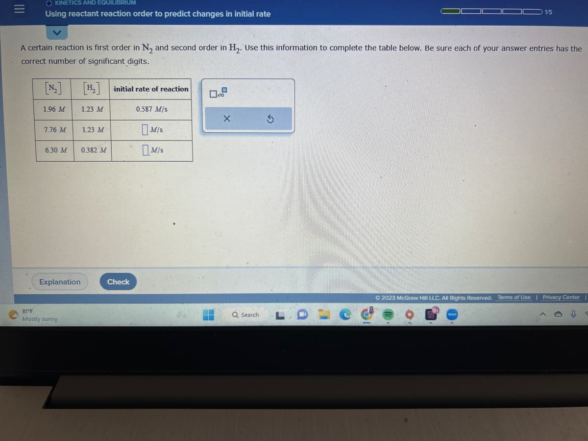 =
O KINETICS AND EQUILIBRIUM
Using reactant reaction order to predict changes in initial rate
A certain reaction is first order in N₂ and second order in H₂. Use this information to complete the table below. Be sure each of your answer entries has the
correct number of significant digits.
1.96 M
7.76 M
6.30 M
Explanation
81°F
Mostly sunny
[₂] initial rate of reaction
1.23 M
1.23 M
0.382 M
Check
0.587 M/s
M/S
M/S
X
Q Search
1/5
J
a
© 2023 McGraw Hill LLC. All Rights Reserved. Terms of Use | Privacy Center |
0